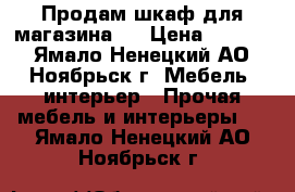 Продам шкаф для магазина.  › Цена ­ 4 000 - Ямало-Ненецкий АО, Ноябрьск г. Мебель, интерьер » Прочая мебель и интерьеры   . Ямало-Ненецкий АО,Ноябрьск г.